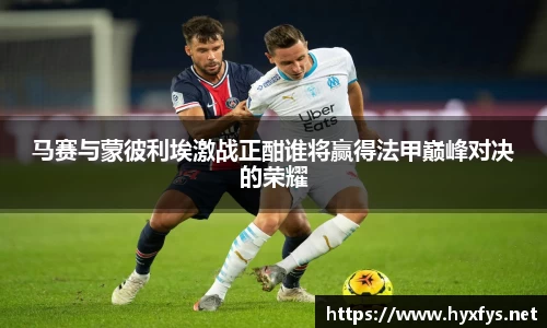 马赛与蒙彼利埃激战正酣谁将赢得法甲巅峰对决的荣耀
