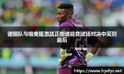 德国队与喀麦隆激战正酣谁能在这场对决中笑到最后